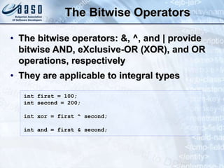 The Bitwise Operators
• The bitwise operators: &, ^, and | provide
bitwise AND, eXclusive-OR (XOR), and OR
operations, respectively
• They are applicable to integral types
int first = 100;
int second = 200;
int xor = first ^ second;
int and = first & second;
 