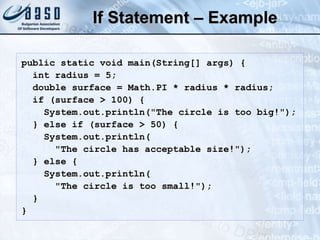 If Statement – Example
public static void main(String[] args) {
int radius = 5;
double surface = Math.PI * radius * radius;
if (surface > 100) {
System.out.println("The circle is too big!");
} else if (surface > 50) {
System.out.println(
"The circle has acceptable size!");
} else {
System.out.println(
"The circle is too small!");
}
}
 