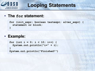 Looping Statements
• The for statement:
• Example:
for (init_expr; boolean testexpr; alter_expr) {
statement or block;
}
for (int i = 0; i < 10; i++) {
System.out.println("i=" + i);
}
System.out.println("Finished!")
 