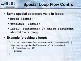 Special Loop Flow Control
• Some special operators valid in loops:
• break [label];
• continue [label];
• label: statement; // Where statement
should be a loop
• Example (breaking a loop):
for (int counter=100; counter>=0; counter-=5) {
System.out.println("counter=" + counter);
if (counter == 50)
break;
}
 