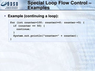 Special Loop Flow Control –
Examples
• Example (continuing a loop):
for (int counter=100; counter>=0; counter-=5) {
if (counter == 50) {
continue;
}
System.out.println("counter=" + counter);
}
 