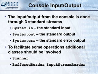Console Input/Output
• The input/output from the console is done
through 3 standard streams
• System.in – the standard input
• System.out – the standard output
• System.err – the standard error output
• To facilitate some operations additional
classes should be involved
• Scanner
• BufferedReader, InputStreamReader
 