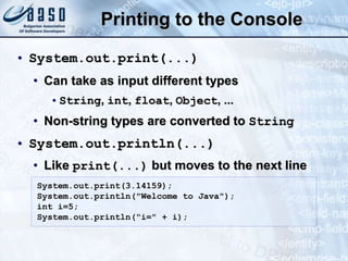 Printing to the Console
• System.out.print(...)
• Can take as input different types
•String, int, float, Object, ...
• Non-string types are converted to String
• System.out.println(...)
• Like print(...) but moves to the next line
System.out.print(3.14159);
System.out.println("Welcome to Java");
int i=5;
System.out.println("i=" + i);
 