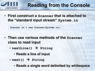 Reading from the Console
• First construct a Scanner that is attached to
the “standard input stream” System.in
• Then use various methods of the Scanner
class to read input
• nextLine()  String
• Reads a line of input
• next()  String
• Reads a single word delimited by whitespace
Scanner in = new Scanner(System.in);
 