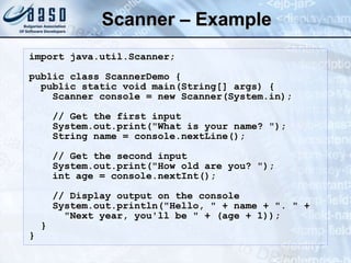 Scanner – Example
import java.util.Scanner;
public class ScannerDemo {
public static void main(String[] args) {
Scanner console = new Scanner(System.in);
// Get the first input
System.out.print("What is your name? ");
String name = console.nextLine();
// Get the second input
System.out.print("How old are you? ");
int age = console.nextInt();
// Display output on the console
System.out.println("Hello, " + name + ". " +
"Next year, you'll be " + (age + 1));
}
}
 