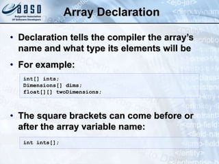 Array Declaration
• Declaration tells the compiler the array’s
name and what type its elements will be
• For example:
• The square brackets can come before or
after the array variable name:
int[] ints;
Dimensions[] dims;
float[][] twoDimensions;
int ints[];
 