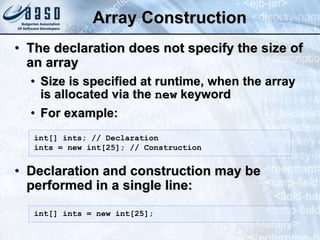 Array Construction
• The declaration does not specify the size of
an array
• Size is specified at runtime, when the array
is allocated via the new keyword
• For example:
• Declaration and construction may be
performed in a single line:
int[] ints; // Declaration
ints = new int[25]; // Construction
int[] ints = new int[25];
 