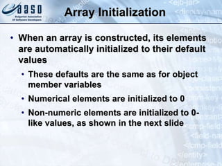 Array Initialization
• When an array is constructed, its elements
are automatically initialized to their default
values
• These defaults are the same as for object
member variables
• Numerical elements are initialized to 0
• Non-numeric elements are initialized to 0-
like values, as shown in the next slide
 