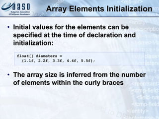 Array Elements Initialization
• Initial values for the elements can be
specified at the time of declaration and
initialization:
• The array size is inferred from the number
of elements within the curly braces
float[] diameters =
{1.1f, 2.2f, 3.3f, 4.4f, 5.5f};
 