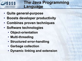 The Java Programming
Language
• Quite general-purpose
• Boosts developer productivity
• Combines proven techniques
• Software technologies
• Object-orientation
• Multi-threading
• Structured error-handling
• Garbage collection
• Dynamic linking and extension
 