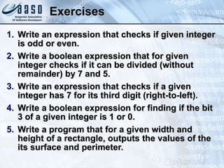 Exercises
1. Write an expression that checks if given integer
is odd or even.
2. Write a boolean expression that for given
integer checks if it can be divided (without
remainder) by 7 and 5.
3. Write an expression that checks if a given
integer has 7 for its third digit (right-to-left).
4. Write a boolean expression for finding if the bit
3 of a given integer is 1 or 0.
5. Write a program that for a given width and
height of a rectangle, outputs the values of the
its surface and perimeter.
 