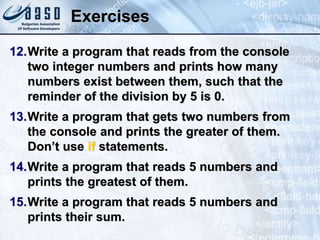 Exercises
12.Write a program that reads from the console
two integer numbers and prints how many
numbers exist between them, such that the
reminder of the division by 5 is 0.
13.Write a program that gets two numbers from
the console and prints the greater of them.
Don’t use if statements.
14.Write a program that reads 5 numbers and
prints the greatest of them.
15.Write a program that reads 5 numbers and
prints their sum.
 