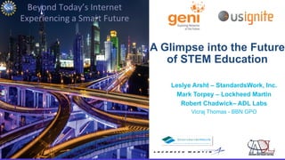 1 Beyond Today’s Internet • March 25, 2015
Beyond	
  Today’s	
  Internet	
  	
  
Experiencing	
  a	
  Smart	
  Future	
  
A Glimpse into the Future
of STEM Education
Leslye Arsht – StandardsWork, Inc.
Mark Torpey – Lockheed Martin
Robert Chadwick– ADL Labs
Vicraj Thomas - BBN GPO
 
