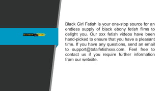 Black Girl Fetish is your one-stop source for an
endless supply of black ebony fetish films to
delight you. Our xxx fetish videos have been
hand-picked to ensure that you have a pleasant
time. If you have any questions, send an email
to support@totalfetishxxx.com. Feel free to
contact us if you require further information
from our website.
 