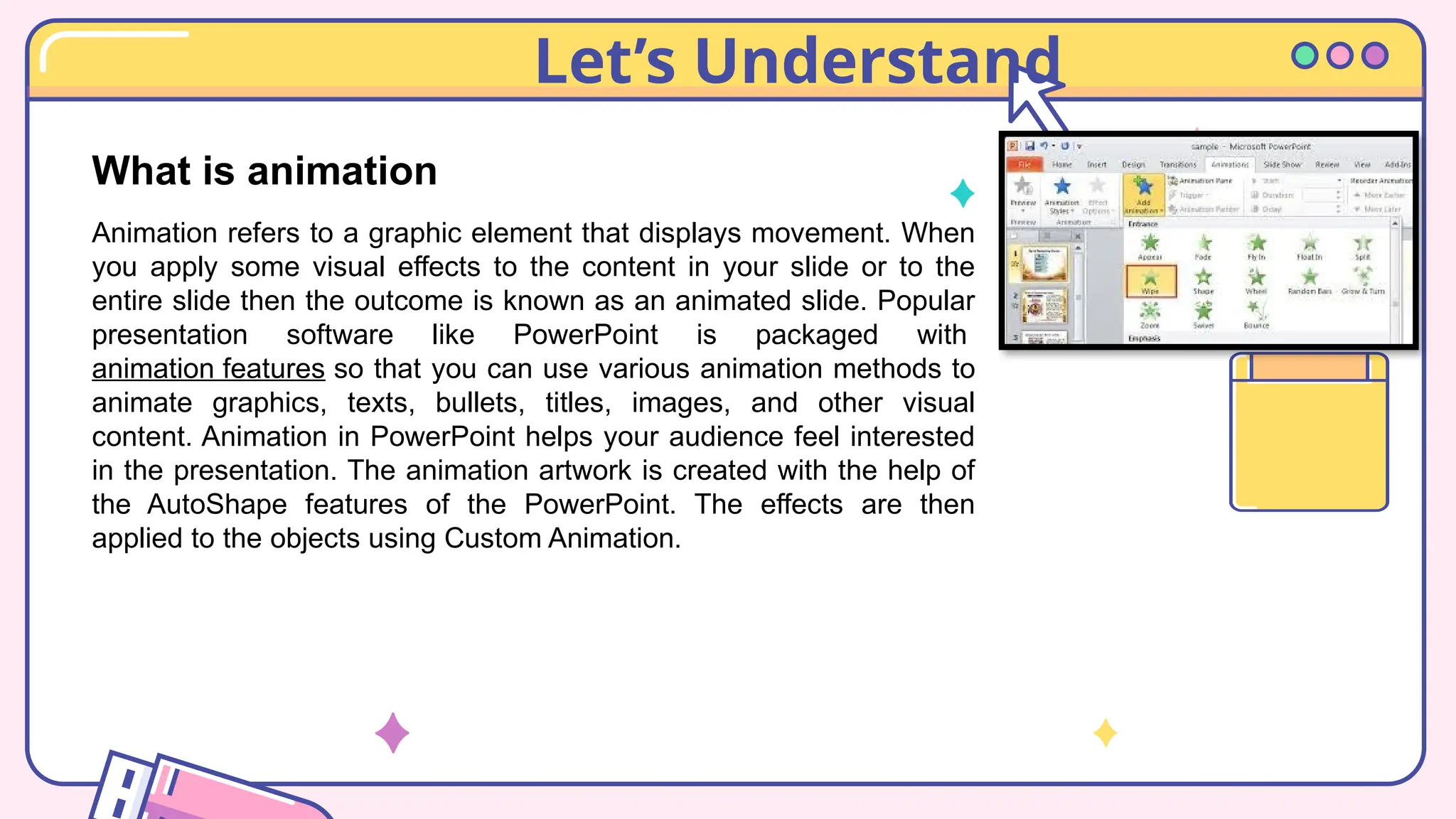 Let’s Understand
What is animation
Animation refers to a graphic element that displays movement. When
you apply some visual effects to the content in your slide or to the
entire slide then the outcome is known as an animated slide. Popular
presentation software like PowerPoint is packaged with
animation features so that you can use various animation methods to
animate graphics, texts, bullets, titles, images, and other visual
content. Animation in PowerPoint helps your audience feel interested
in the presentation. The animation artwork is created with the help of
the AutoShape features of the PowerPoint. The effects are then
applied to the objects using Custom Animation.
 