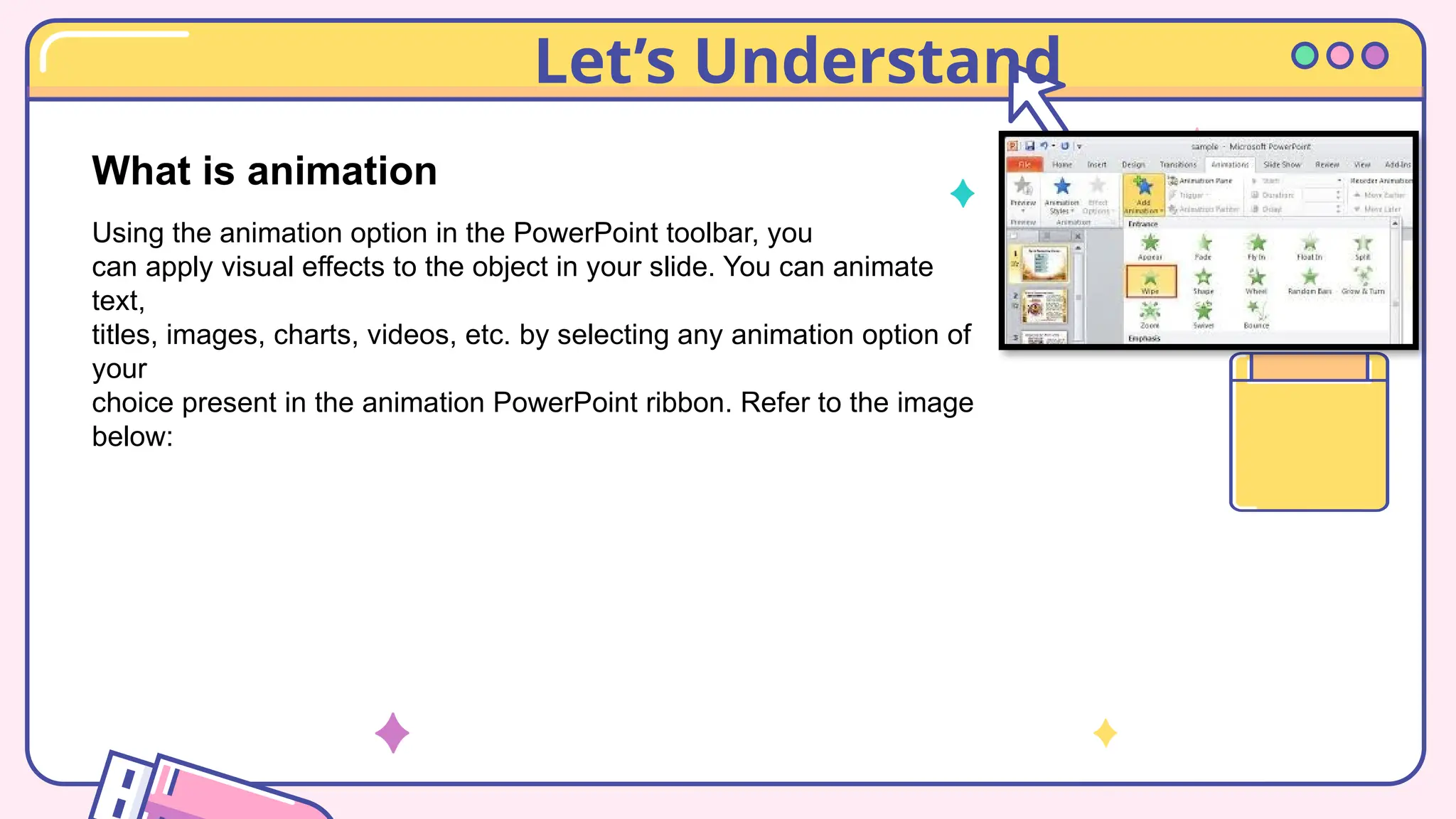 Let’s Understand
What is animation
Using the animation option in the PowerPoint toolbar, you
can apply visual effects to the object in your slide. You can animate
text,
titles, images, charts, videos, etc. by selecting any animation option of
your
choice present in the animation PowerPoint ribbon. Refer to the image
below:
 