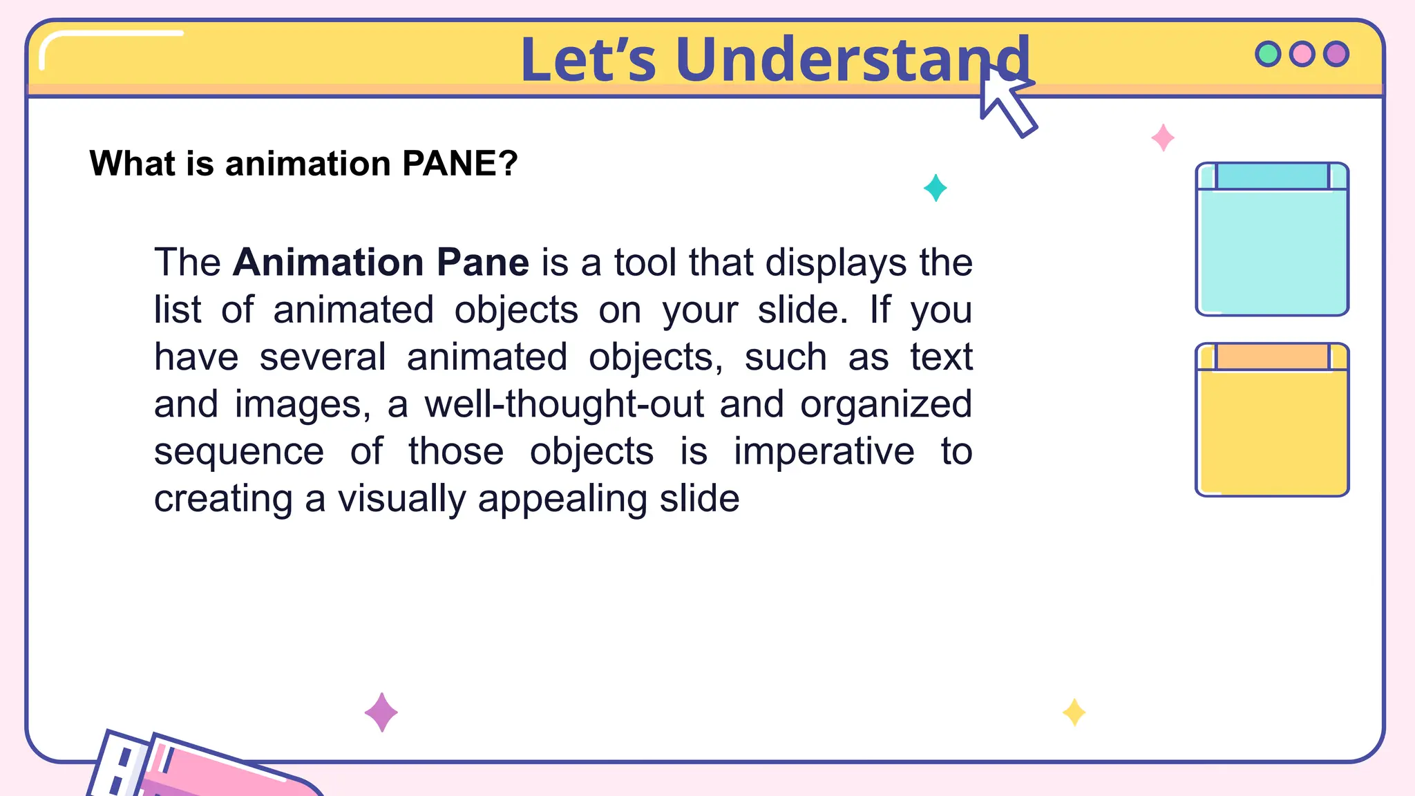 Let’s Understand
What is animation PANE?
The Animation Pane is a tool that displays the
list of animated objects on your slide. If you
have several animated objects, such as text
and images, a well-thought-out and organized
sequence of those objects is imperative to
creating a visually appealing slide
 