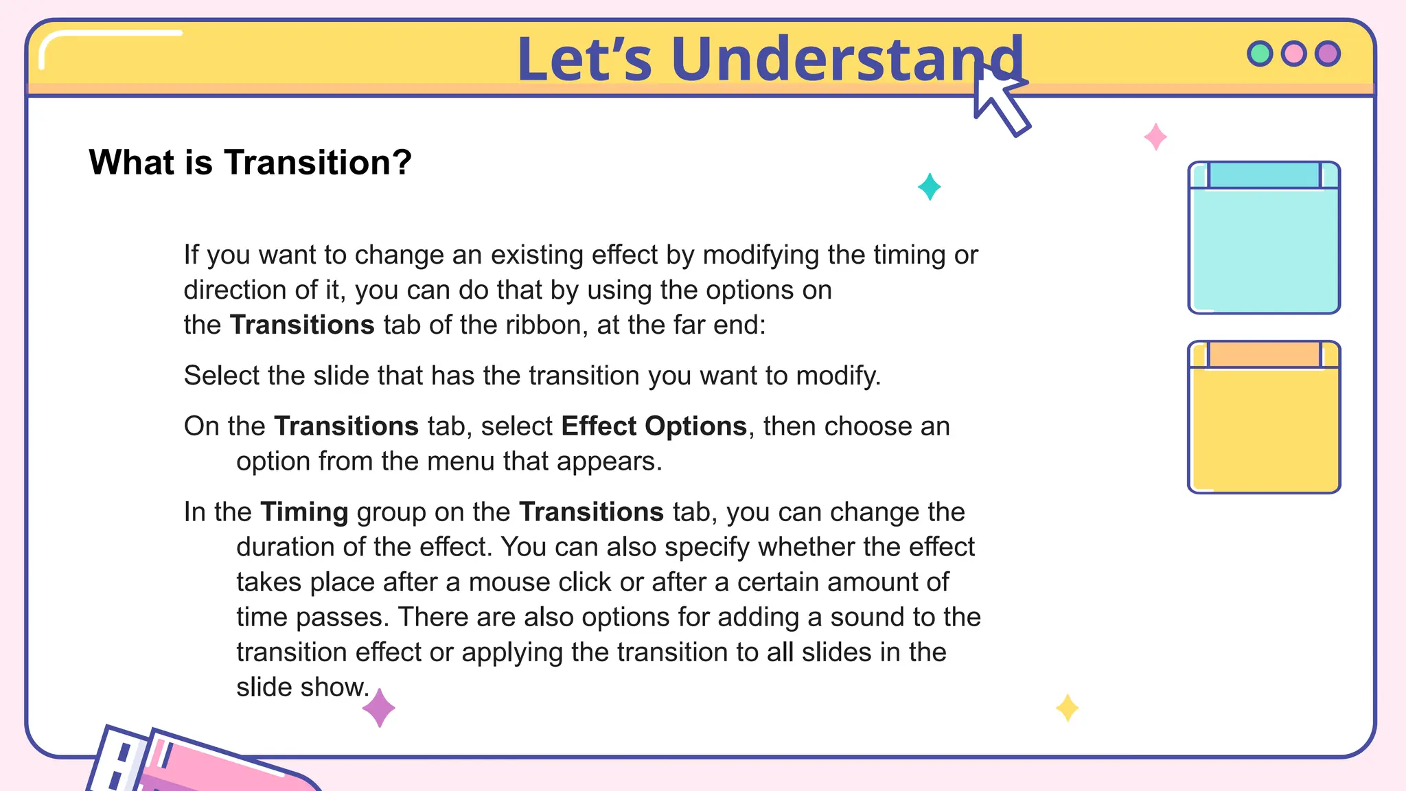 Let’s Understand
What is Transition?
If you want to change an existing effect by modifying the timing or
direction of it, you can do that by using the options on
the Transitions tab of the ribbon, at the far end:
Select the slide that has the transition you want to modify.
On the Transitions tab, select Effect Options, then choose an
option from the menu that appears.
In the Timing group on the Transitions tab, you can change the
duration of the effect. You can also specify whether the effect
takes place after a mouse click or after a certain amount of
time passes. There are also options for adding a sound to the
transition effect or applying the transition to all slides in the
slide show.
 