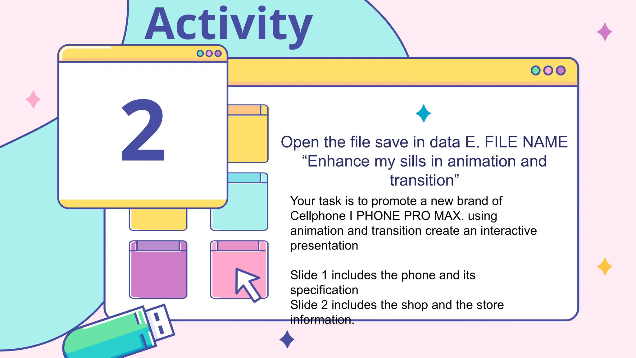 Activity
Open the file save in data E. FILE NAME
“Enhance my sills in animation and
transition”
2
Your task is to promote a new brand of
Cellphone I PHONE PRO MAX. using
animation and transition create an interactive
presentation
Slide 1 includes the phone and its
specification
Slide 2 includes the shop and the store
information.
 