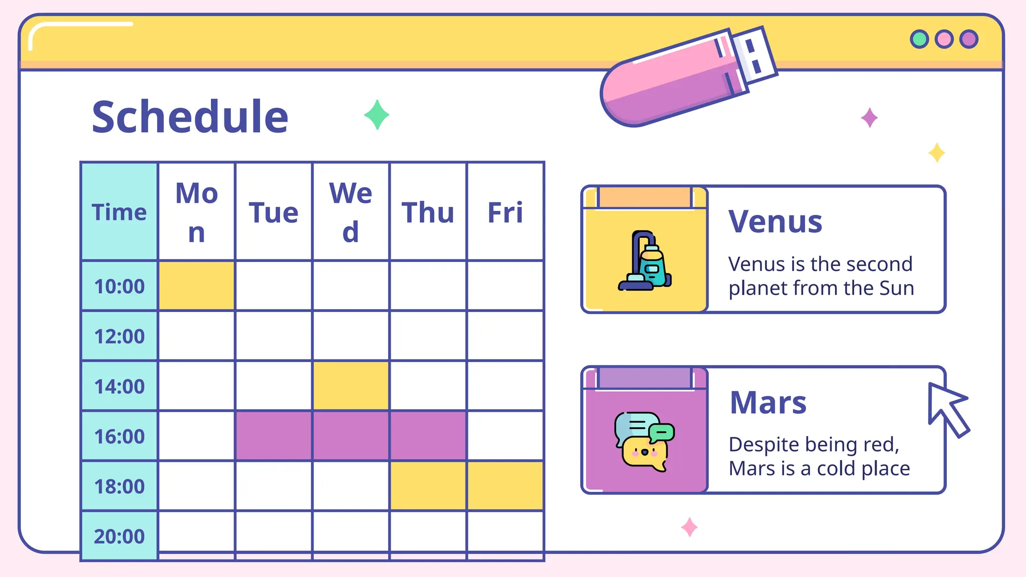 Schedule
Time
Mo
n
Tue
We
d
Thu Fri
10:00
12:00
14:00
16:00
18:00
20:00
Venus
Venus is the second
planet from the Sun
Mars
Despite being red,
Mars is a cold place
 