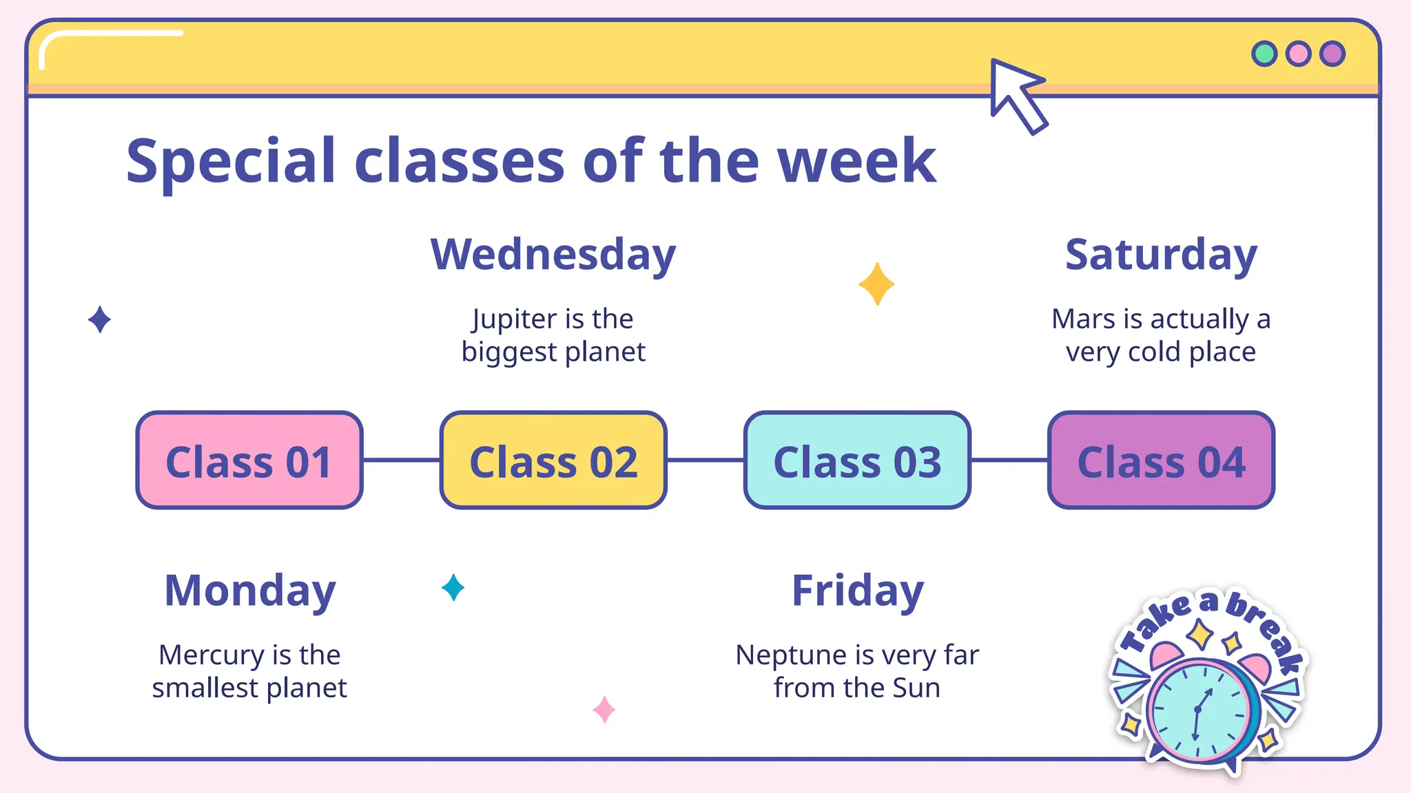 Special classes of the week
Monday
Mercury is the
smallest planet
Class 01
Wednesday
Jupiter is the
biggest planet
Class 02
Friday
Neptune is very far
from the Sun
Class 03
Saturday
Mars is actually a
very cold place
Class 04
 