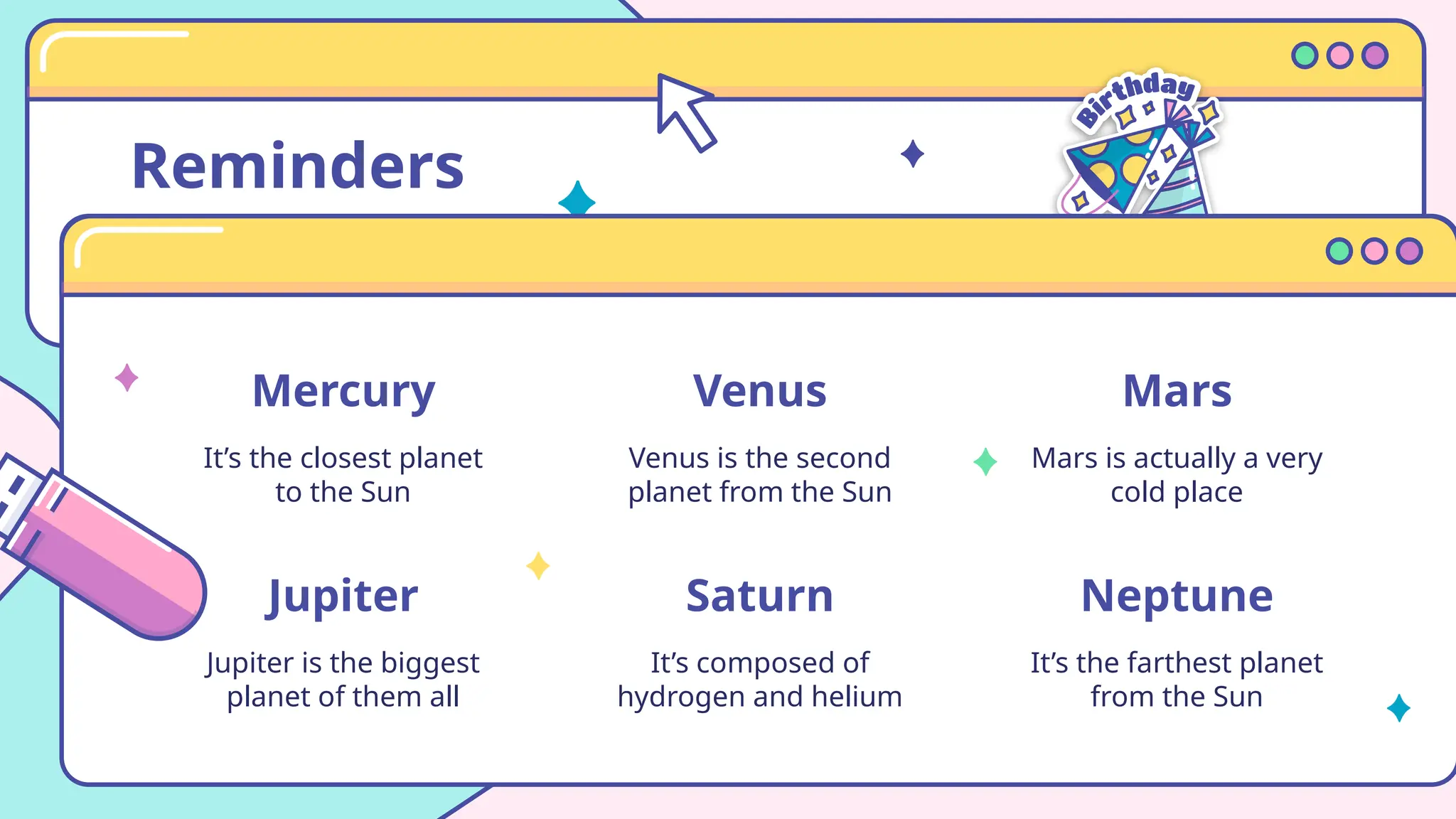 Reminders
Mercury
It’s the closest planet
to the Sun
Venus
Venus is the second
planet from the Sun
Jupiter
Jupiter is the biggest
planet of them all
Saturn
It’s composed of
hydrogen and helium
Mars
Mars is actually a very
cold place
Neptune
It’s the farthest planet
from the Sun
 
