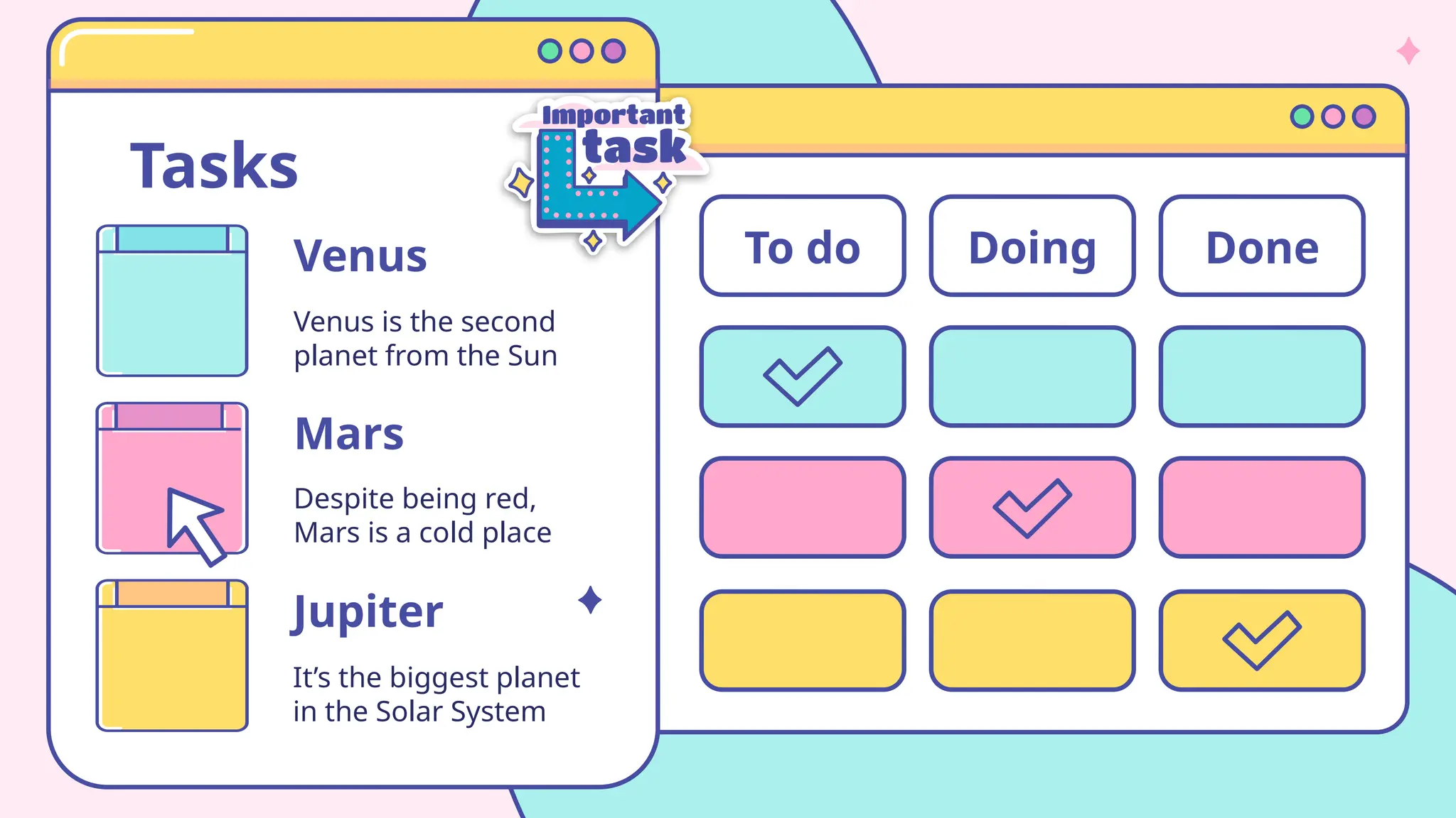 Tasks
Venus
Venus is the second
planet from the Sun
Jupiter
It’s the biggest planet
in the Solar System
Despite being red,
Mars is a cold place
Mars
To do Doing Done
 