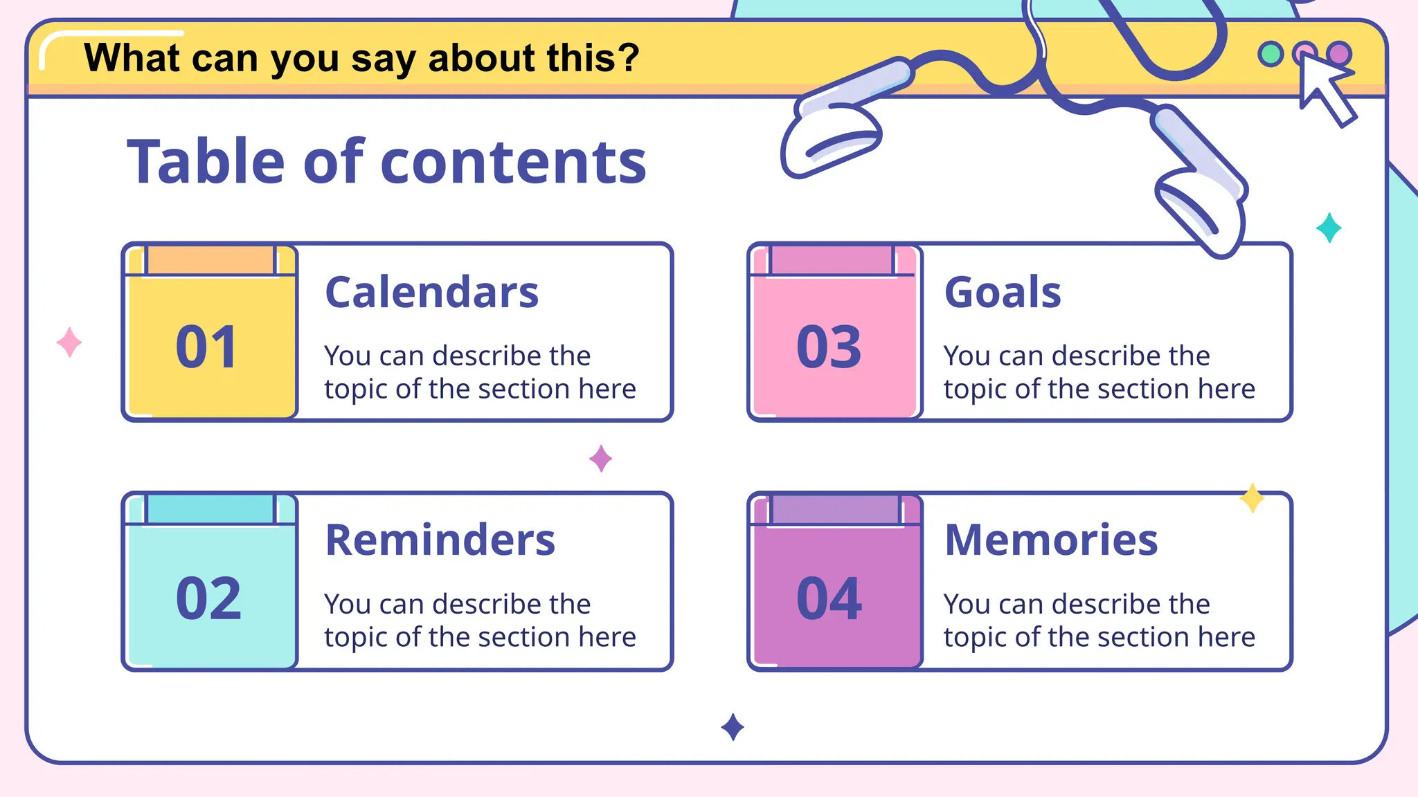 Calendars
You can describe the
topic of the section here
Reminders
You can describe the
topic of the section here
Memories
You can describe the
topic of the section here
Goals
You can describe the
topic of the section here
01
Table of contents
02
03
04
What can you say about this?
 
