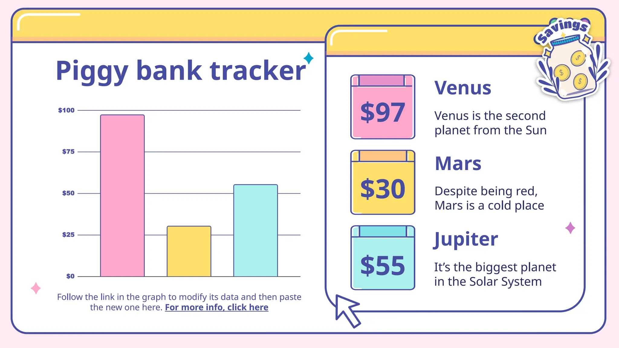 Piggy bank tracker
Follow the link in the graph to modify its data and then paste
the new one here. For more info, click here
Venus
Venus is the second
planet from the Sun
Jupiter
It’s the biggest planet
in the Solar System
Despite being red,
Mars is a cold place
Mars
$97
$30
$55
 