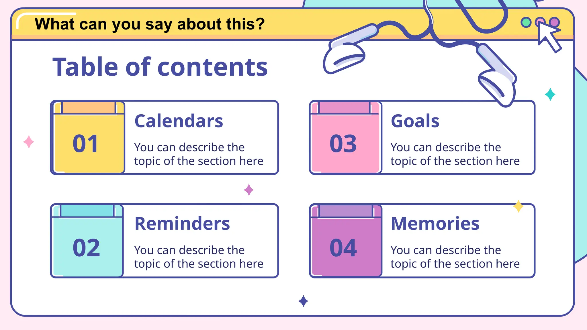Calendars
You can describe the
topic of the section here
Reminders
You can describe the
topic of the section here
Memories
You can describe the
topic of the section here
Goals
You can describe the
topic of the section here
01
Table of contents
02
03
04
What can you say about this?
 