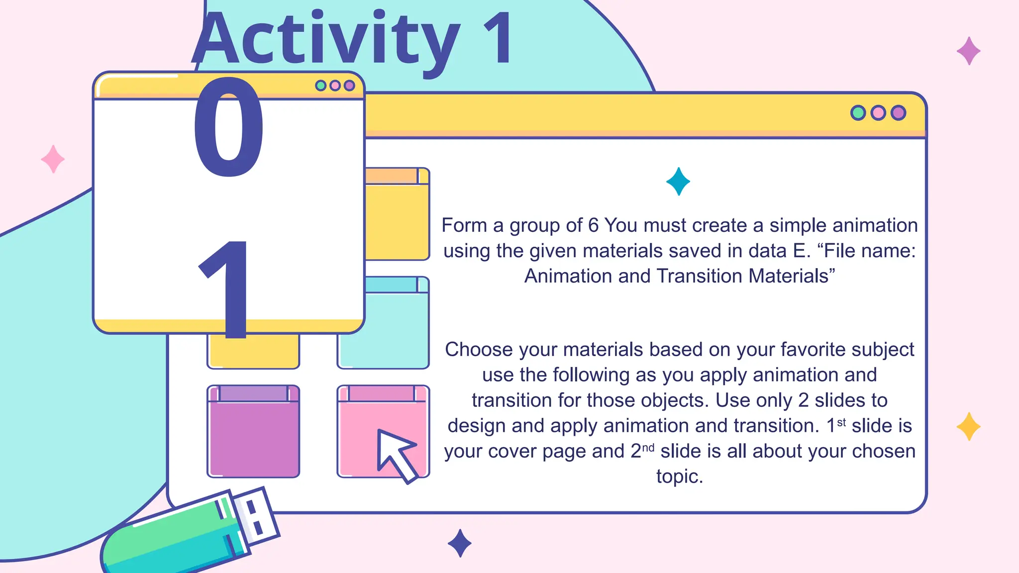 Activity 1
Form a group of 6 You must create a simple animation
using the given materials saved in data E. “File name:
Animation and Transition Materials”
Choose your materials based on your favorite subject
use the following as you apply animation and
transition for those objects. Use only 2 slides to
design and apply animation and transition. 1st
slide is
your cover page and 2nd
slide is all about your chosen
topic.
0
1
 