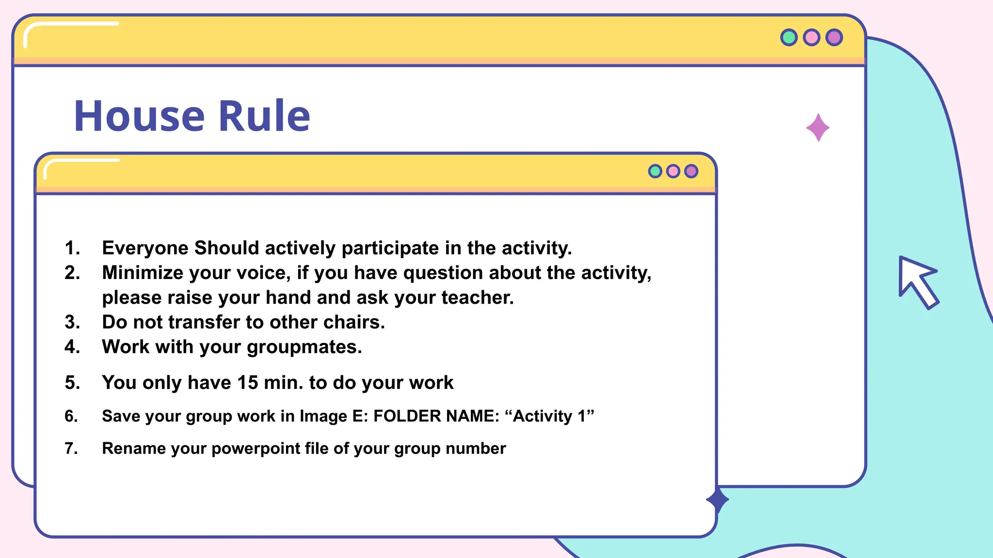 House Rule
1. Everyone Should actively participate in the activity.
2. Minimize your voice, if you have question about the activity,
please raise your hand and ask your teacher.
3. Do not transfer to other chairs.
4. Work with your groupmates.
5. You only have 15 min. to do your work
6. Save your group work in Image E: FOLDER NAME: “Activity 1”
7. Rename your powerpoint file of your group number
 