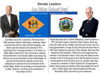Senate Leaders Joe Biden Robert Byrd President of the Senate President Pro Tempore Joe Biden was born in Scranton, Pennsylvania in 1942 and later raised in Wilmington, Delaware. Biden currently lives with his wife and their daughter. Joe Biden was first elected to the Senate in1972, becoming the 6 th  youngest senator in U.S history. In 2008, Biden ended his 6 th  term, focusing on starting his seventh term in the Senate. Biden was chosen by Obama, the current President of the United States, to become the first Roman Catholic and the first Delawarean to become the Vice President of the United States. Biden has just begun his seventh term in office, however, he will be up for re-election in November of 2013.  Robert Byrd was born in North Wilkesboro, North Carolina in 1917 and later raised in Southern West Virginia. Byrd now lives with wife and two children, has two sons in law, and five living grandchildren. At age 24, By joining the Klu Klux Klan in 1942, Byrd realized he was born to be a leader. Byrd was first elected into the Senate in 1959 and is the longest-serving member in the Senate’s history. He is also the oldest current member of the U.S Congress, and is the first person to serve uninterrupted for half a century as a U.S. senator. Byrd also served as a member of  West Virginia’s 6 th  Congressional district. Never losing an election, Byrd was elected into his 9 th  term in 2006. Byrd’s term will eventually end this year, November 2009, and will be up for re-election.   