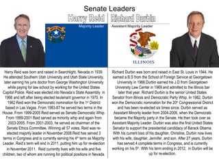 Senate Leaders Harry Reid Richard Durbin Majority Leader Assistant Majority Leader Harry Reid was born and raised in Searchlight, Nevada in 1939. He attended Southern Utah University and Utah State University, later earning his juris doctor from George Washington University while paying for law school by working for the United States Capitol Police. Reid was elected into Nevada’s State Assembly  in 1966 and left after being elected lieutenant governor in 1970. In 1982 Reid won the Democratic nomination for the 1 st  District based in Las Vegas. From 1983-87 he served two terms in the House. From 1999-2005 Reid served as Senate Democratic Whip. From 1999-2001 Reid served as minority whip and again from 2003-2005. From 2001-2003, he served as chairman of the Senate Ethics Committee. Winning all 57 votes, Reid was re-elected majority leader in November 2008.Reid has served 3 terms in Congress and is currently serving his 4 th  term as Majority Leader. Reid’s term will end in 2011, putting him up for re-election in November 2011.  Reid currently lives with his wife and five children, two of whom are running for political positions in Nevada. Richard Durbin was born and raised in East St. Louis in 1944. He earned a B.S from the School of Foreign Service at Georgetown University in 1966.Durbin earned his J.D from Georgetown University Law Center in 1969 and admitted to the Illinois bar later that year. Richard Durbin is the senior United States Senator from Illinois and Democratic Party Whip. In 1982, Durbin won the Democratic nomination for the 20 th  Congressional District and has been re-elected six times since. Durbin served as Assistant Minority leader from 2004-2006, when the Democrats became the Majority party in the Senate. He then took over as Assistant Majority Leader. Durbin was also the first United States Senator to support the presidential candidacy of Barack Obama. With his current loss of his daughter, Christine, Durbin now lives with his wife, daughter, Jennifer, and son. After 27 years, Durbin has served 4 complete terms in Congress, and is currently working on his 5 th . With his term ending in 2012,  in Durbin will be up for re-election. 