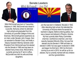 Senate Leaders Mitch McConnell Jon Kyl Minority Leader Assistant Minority Leader Jon Kyl was born in Oakland, Nevada in 1942. After attending high school, Kyl attended the University of Arizona where he earned his bachelor’s degree. Before entering politics, Kyl was a lawyer and lobbyist in Phoenix, Arizona. Kyl has currently been Policy Committee chairmen, Conference chairmen, and most recently Assistant Minority Whip. Kyl was first elected into the Senate in 1994 and later re-elected in 2000. Kyl was again re-elected in 2006 and began his third term. With his third term coming to an end in 2010, he will be up for re-election. Kyl is currently married with two children and four grandchildren.  Mitch McConnell was born in Tuscumbia, Alabama in 1942. McConnell was raised in Louisville, Kentucky where he attended high school and graduated from the University of Louisville College of Arts and Sciences. McConnell gained experience as an intern under Senator John Cooper, then an assistant to Senator Cook, and finally a Deputy Assistant Attorney General under President Ford. McConnell was first elected into the Senate in 1985 and has been re-elected many times since. McConnell is currently serving his 5 th  term in office. McConnell lives with his wife and three daughters. 