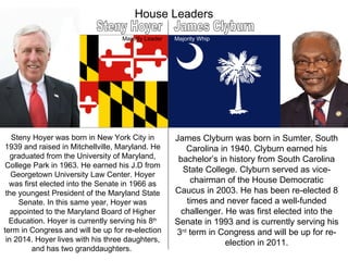 House Leaders Steny Hoyer James Clyburn Majority Whip Majority Leader Steny Hoyer was born in New York City in 1939 and raised in Mitchellville, Maryland. He graduated from the University of Maryland, College Park in 1963. He earned his J.D from Georgetown University Law Center. Hoyer was first elected into the Senate in 1966 as the youngest President of the Maryland State Senate. In this same year, Hoyer was appointed to the Maryland Board of Higher Education. Hoyer is currently serving his 8 th  term in Congress and will be up for re-election in 2014. Hoyer lives with his three daughters, and has two granddaughters.  James Clyburn was born in Sumter, South Carolina in 1940. Clyburn earned his bachelor’s in history from South Carolina State College. Clyburn served as vice-chairman of the House Democratic Caucus in 2003. He has been re-elected 8 times and never faced a well-funded challenger. He was first elected into the Senate in 1993 and is currently serving his 3 rd  term in Congress and will be up for re-election in 2011. 