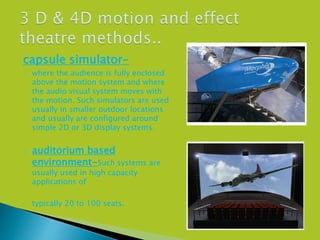 capsule simulator-
 where the audience is fully enclosed
above the motion system and where
the audio visual system moves with
the motion. Such simulators are used
usually in smaller outdoor locations
and usually are configured around
simple 2D or 3D display systems.
 auditorium based
environment-Such systems are
usually used in high capacity
applications of
 typically 20 to 100 seats.
 
