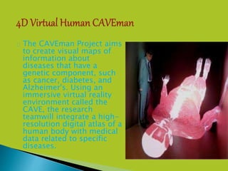  The CAVEman Project aims
to create visual maps of
information about
diseases that have a
genetic component, such
as cancer, diabetes, and
Alzheimer's. Using an
immersive virtual reality
environment called the
CAVE, the research
teamwill integrate a high-
resolution digital atlas of a
human body with medical
data related to specific
diseases.
 