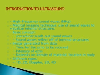  High-frequency sound waves (MHz)
 Medical imaging technique: use of sound waves to
visualize internal structures
 Basic concept:
 transducer sends out sound waves
 Sound waves reflect off of internal structures
 Image generated from data:
 Time for the echo to be received
 Intensity of echo
 Depends on density of material, location in body
 Different types:
 1D, 2D, Doppler, 3D, 4D
 