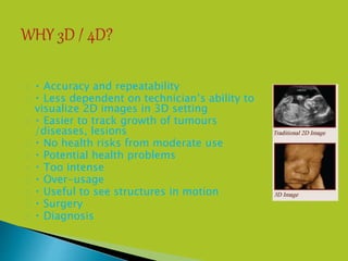  Accuracy and repeatability
 Less dependent on technician’s ability to
visualize 2D images in 3D setting
 Easier to track growth of tumours
/diseases, lesions
 No health risks from moderate use
 Potential health problems
 Too intense
 Over-usage
 Useful to see structures in motion
 Surgery
 Diagnosis
 