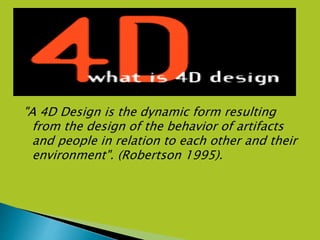 "A 4D Design is the dynamic form resulting
from the design of the behavior of artifacts
and people in relation to each other and their
environment". (Robertson 1995).
 