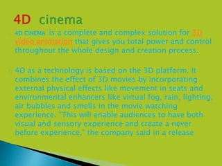  4D CINEMA is a complete and complex solution for 3D
video animation that gives you total power and control
throughout the whole design and creation process.
 4D as a technology is based on the 3D platform. It
combines the effect of 3D movies by incorporating
external physical effects like movement in seats and
environmental enhancers like virtual fog, rain, lighting,
air bubbles and smells in the movie watching
experience. "This will enable audiences to have both
visual and sensory experience and create a never
before experience," the company said in a release
 
