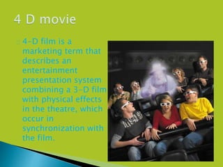  4-D film is a
marketing term that
describes an
entertainment
presentation system
combining a 3-D film
with physical effects
in the theatre, which
occur in
synchronization with
the film.
 