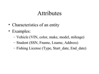 Attributes
• Characteristics of an entity
• Examples:
– Vehicle (VIN, color, make, model, mileage)
– Student (SSN, Fname, Lname, Address)
– Fishing License (Type, Start_date, End_date)
 