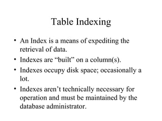 Table Indexing
• An Index is a means of expediting the
retrieval of data.
• Indexes are “built” on a column(s).
• Indexes occupy disk space; occasionally a
lot.
• Indexes aren’t technically necessary for
operation and must be maintained by the
database administrator.
 