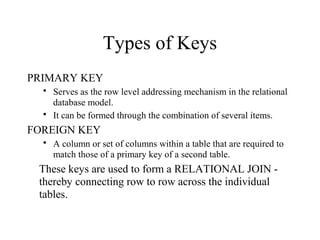Types of Keys
PRIMARY KEY
 Serves as the row level addressing mechanism in the relational
database model.
 It can be formed through the combination of several items.
FOREIGN KEY
 A column or set of columns within a table that are required to
match those of a primary key of a second table.
These keys are used to form a RELATIONAL JOIN -
thereby connecting row to row across the individual
tables.
 