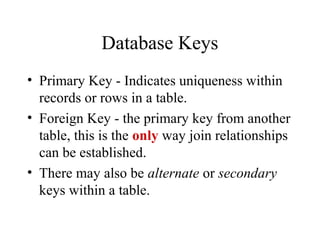Database Keys
• Primary Key - Indicates uniqueness within
records or rows in a table.
• Foreign Key - the primary key from another
table, this is the only way join relationships
can be established.
• There may also be alternate or secondary
keys within a table.
 