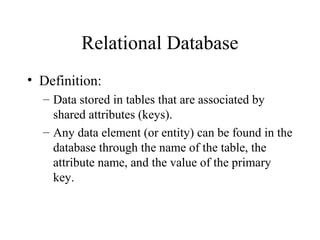 Relational Database
• Definition:
– Data stored in tables that are associated by
shared attributes (keys).
– Any data element (or entity) can be found in the
database through the name of the table, the
attribute name, and the value of the primary
key.
 