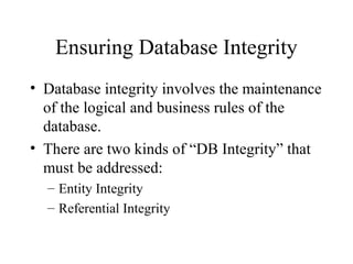 Ensuring Database Integrity
• Database integrity involves the maintenance
of the logical and business rules of the
database.
• There are two kinds of “DB Integrity” that
must be addressed:
– Entity Integrity
– Referential Integrity
 