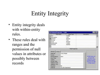 Entity Integrity
• Entity integrity deals
with within-entity
rules.
• These rules deal with
ranges and the
permission of null
values in attributes or
possibly between
records
 